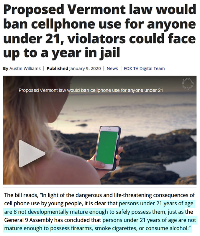 17 Une loi proposée dans le Vermont interdirait l'utilisation des téléphones portables aux moins de 21 ans, les contrevenants risquant jusqu'à un an de prison. - (…) Les personnes de moins de 21 ans ne sont pas suffisamment matures sur le plan du développement pour les posséder en toute sécurité, tout comme (…) les personnes de moins de 21 ans ne sont pas assez matures pour posséder des armes à feu, fumer des cigarettes ou consommer de l'alcool."