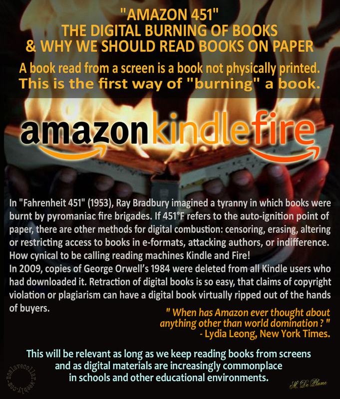 "Amazon 451", la combustion numérique de livres & Pourquoi nous devrions lire des livres sur papier: Un livre lu sur un écran est un livre qui n'est pas physiquement imprimé. C'est la première façon de "brûler" un livre. Dans 'Fahrenheit 451' (1953), Ray Bradbury avait imaginé une tyrannie dans laquelle les livres étaient brûlés par des pompiers pyromanes. Si 451°F fait référence au point de combustion spontanée du papier, il existe d'autres moyens, comme la combustion numérique: en censurant, effaçant, modifiant ou limitant l'accès aux livres au format électronique, en attaquant les auteurs, ou par l'indifférence. Quel cynisme d'avoir appelé des liseuses 'Kindle' (le petit bois) et 'Fire' (le feu)! En 2009, des copies de 1984 de George Orwell ont été supprimées de tous les utilisateurs de Kindle qui l'avaient téléchargé. La rétractation des livres numériques est si facile que les allégations de violation du droit d'auteur ou de plagiat peuvent faire qu'un livre numérique soit pratiquement arraché des mains des acheteurs. «Depuis quand Amazon a-t-il pensé à autre chose qu'à la domination du monde?» - Lydia Leong, New York Times. Il en sera ainsi tant que l'on continuera à lire les livres sur des écrans et que les formats numériques seront de plus en plus courants dans les écoles et autres environnements éducatifs.