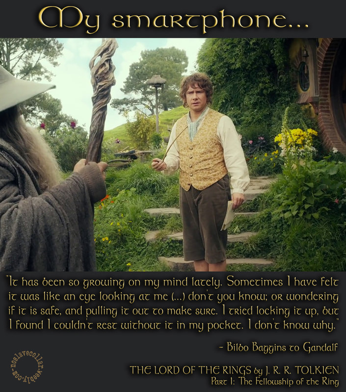 Mon smartphone... "Un idée m'est venue ces derniers temps. Parfois, j'ai eu l'impression que c'était comme un œil qui me regardait (...) n'est-ce pas; ou je me demandais s'il était sûr et je le retirais pour m'en assurer. J'ai essayé de le mettre sous clé, mais j'ai découvert que je ne pouvais pas me reposer sans le mettre dans ma poche. Je ne sais pas pourquoi." - Bilbo Baggins à Gandalf, dans 'Le Seigneur des Anneaux' de J.R.R. Tolkien