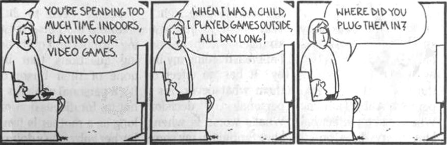 Tu passes trop de temps à l'intérieur, à jouer à tes jeux vidéo. Quand j'étais enfant, je jouais à des jeux dehors, toute la journée! -Où est-ce que tu les branchais?